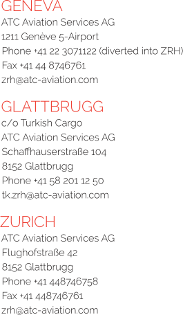 GENEVA ATC Aviation Services AG  1211 Genève 5-Airport Phone +41 22 3071122 (diverted into ZRH) Fax +41 44 8746761 zrh@atc-aviation.com  GLATTBRUGG c/o Turkish Cargo  ATC Aviation Services AG  Schaffhauserstraße 104  8152 Glattbrugg  Phone +41 58 201 12 50  tk.zrh@atc-aviation.com ZURICH ATC Aviation Services AG  Flughofstraße 42  8152 Glattbrugg  Phone +41 448746758  Fax +41 448746761  zrh@atc-aviation.com