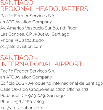 SANTIAGO – REGIONAL HEADQUARTERS Pacific Feeder Services S.A..  an ATC Aviation Company Av. Americo Vespucio Sur 80, 9th floor  Las Condes, CP 7580150, Santiago  Phone +56 222481800 scl@atc-aviation.com  SANTIAGO – INTERNATIONAL AIRPORT Pacific Feeder Services S.A.  an ATC Aviation Company Edificio EOS - Aeropuerto Internacional de Santiago Calle Osvaldo Croquevielle 2207, Oficina 232 Pudahuel, CP 9031029, Santiago Phone +56 226010803 scl@atc-aviation.com