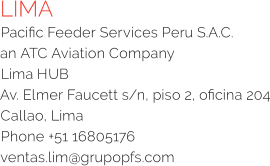 LIMA Pacific Feeder Services Peru S.A.C.  an ATC Aviation Company  Lima HUB Av. Elmer Faucett s/n, piso 2, oficina 204 Callao, Lima Phone +51 16805176 ventas.lim@grupopfs.com