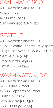 SAN FRANCISCO ATC Aviation Services LLC Sales Office PO BOX 280295 San Francisco, CA 94128  SEATTLE ATC Aviation Services LLC SEA  - Seattle Tacoma Intl Airport 17837 - 1st Avenue South Unit 121 Seattle, WA 98148 Phone +1 2067058660  Fax +1 8889089554 WASHINGTON, D.C. ATC Aviation Services LLC  IAD-Dulles Airport  13800 Coppermine Road,  Dulles, VA 20171  Phone +1 7036611342  FAX: +1 8889089554