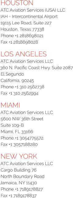 HOUSTON ATC Aviation Services (USA) LLC IAH - Intercontinental Airport 19115 Lee Road, Suite 227 Houston, Texas 77338  Phone +1 2818698021  Fax +1 2818698028 LOS ANGELES ATC Aviation Services LLC 360 N. Pacific Coast Hwy. Suite 2087 El Segundo California, 90245  Phone +1 310 2562738  Fax +1 310 2562994 MIAMI ATC Aviation Services LLC  5600 NW 36th Street  Suite 109-B  Miami, FL 33166  Phone +1 3054775572  Fax +1 3057188280 NEW YORK ATC Aviation Services LLC Cargo Building 76 North Boundary Road Jamaica, NY 11430  Phone +1 7189178827  Fax +1 7189178837