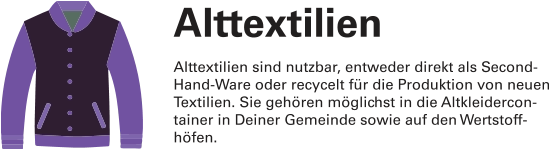 Alttextilien Alttextilien sind nutzbar, entweder direkt als Second-Hand-Ware oder recycelt für die Produktion von neuen Textilien. Sie gehören möglichst in die Altkleidercon-tainer in Deiner Gemeinde sowie auf den Wertstoff-höfen.