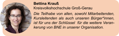 Bettina Krauß  Kreisvolkshochschule Groß-Gerau Die Teilhabe von allen, sowohl Mitarbeitenden, Kursleitenden als auch unseren Bürger*innen, ist für uns der Schlüssel  für die weitere Veran-kerung von BNE in unserer Organisation.