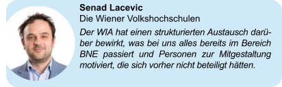 Senad Lacevic Die Wiener Volkshochschulen Der WIA hat einen strukturierten Austausch darü-ber bewirkt, was bei uns alles bereits im Bereich BNE passiert und Personen zur Mitgestaltung motiviert, die sich vorher nicht beteiligt hätten.