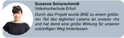 Susanne Scharschmidt Volkshochschule Erfurt Durch das Projekt wurde BNE zu einem größe-ren Teil des täglichen Lebens an unserer vhs und hat damit eine große Wirkung für unseren zukünftigen Weg hinterlassen.